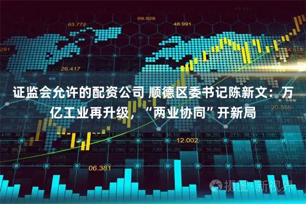 证监会允许的配资公司 顺德区委书记陈新文：万亿工业再升级，“两业协同”开新局