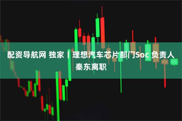 配资导航网 独家丨理想汽车芯片部门Soc 负责人秦东离职