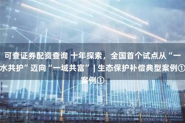 可查证券配资查询 十年探索，全国首个试点从“一水共护”迈向“一域共富” | 生态保护补偿典型案例①