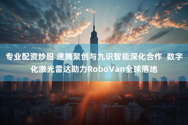 专业配资炒股 速腾聚创与九识智能深化合作  数字化激光雷达助力RoboVan全球落地