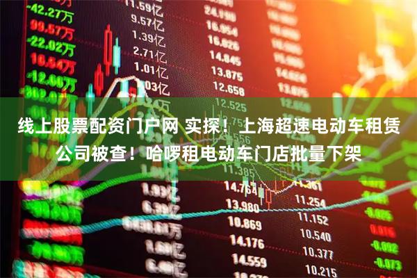 线上股票配资门户网 实探！上海超速电动车租赁公司被查！哈啰租电动车门店批量下架