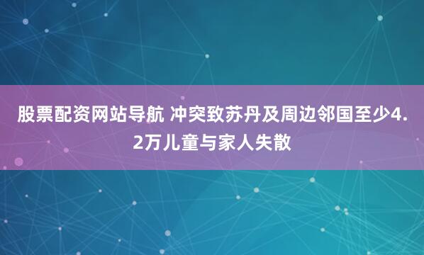 股票配资网站导航 冲突致苏丹及周边邻国至少4.2万儿童与家人失散
