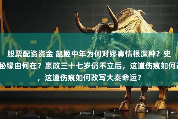 股票配资资金 赵姬中年为何对嫪毐情根深种？史书未明言的隐秘缘由何在？嬴政三十七岁仍不立后，这道伤痕如何改写大秦命运？