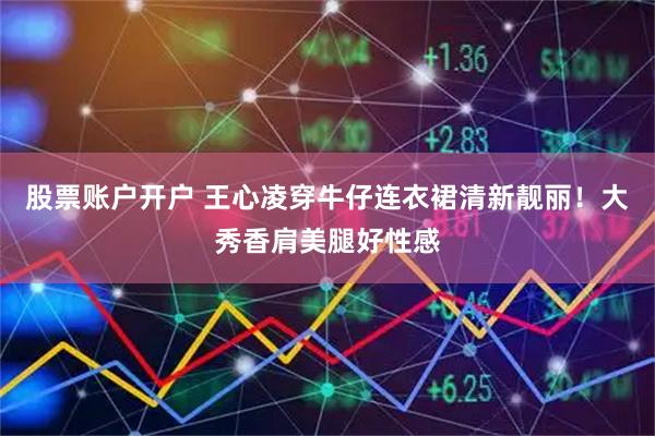 股票账户开户 王心凌穿牛仔连衣裙清新靓丽！大秀香肩美腿好性感