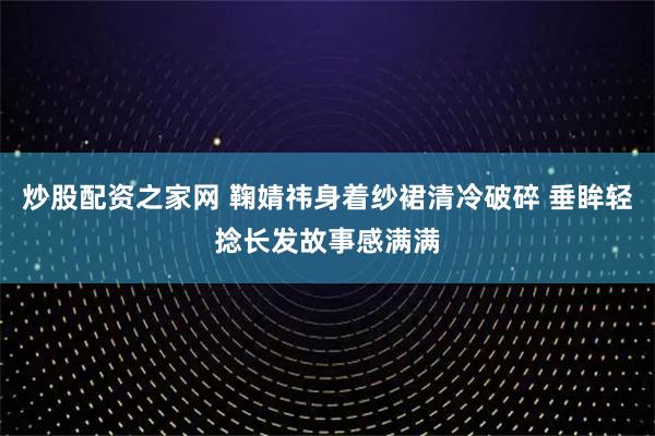 炒股配资之家网 鞠婧祎身着纱裙清冷破碎 垂眸轻捻长发故事感满满