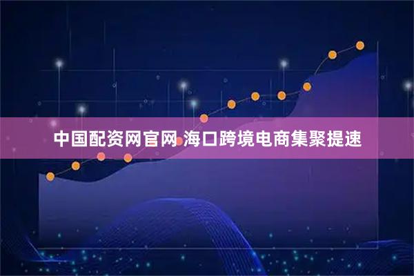 中国配资网官网 海口跨境电商集聚提速