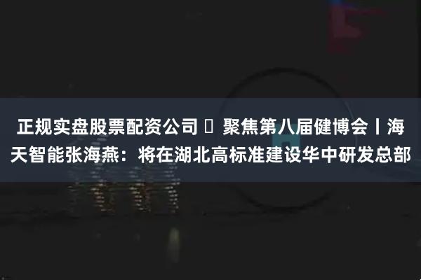 正规实盘股票配资公司 ​聚焦第八届健博会丨海天智能张海燕：将在湖北高标准建设华中研发总部