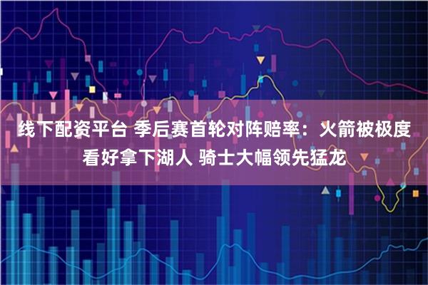 线下配资平台 季后赛首轮对阵赔率：火箭被极度看好拿下湖人 骑士大幅领先猛龙