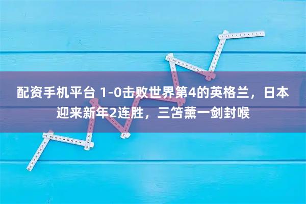 配资手机平台 1-0击败世界第4的英格兰，日本迎来新年2连胜，三笘薰一剑封喉
