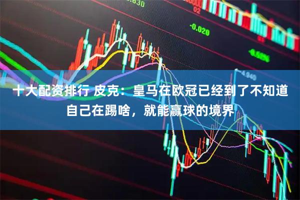 十大配资排行 皮克：皇马在欧冠已经到了不知道自己在踢啥，就能赢球的境界