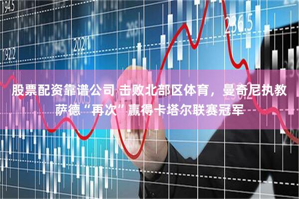 股票配资靠谱公司 击败北部区体育，曼奇尼执教萨德“再次”赢得卡塔尔联赛冠军