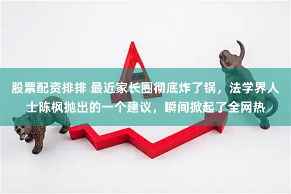 股票配资排排 最近家长圈彻底炸了锅，法学界人士陈枫抛出的一个建议，瞬间掀起了全网热