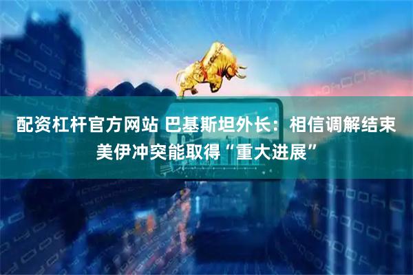 配资杠杆官方网站 巴基斯坦外长：相信调解结束美伊冲突能取得“重大进展”