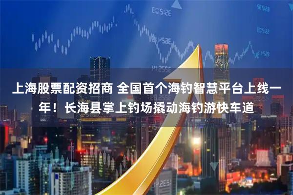 上海股票配资招商 全国首个海钓智慧平台上线一年！长海县掌上钓场撬动海钓游快车道