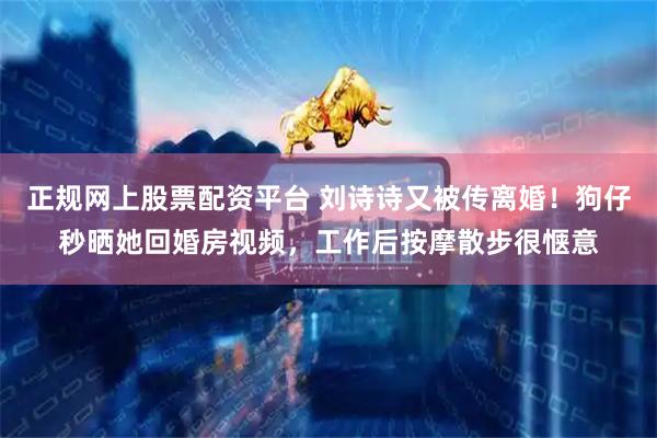 正规网上股票配资平台 刘诗诗又被传离婚！狗仔秒晒她回婚房视频，工作后按摩散步很惬意