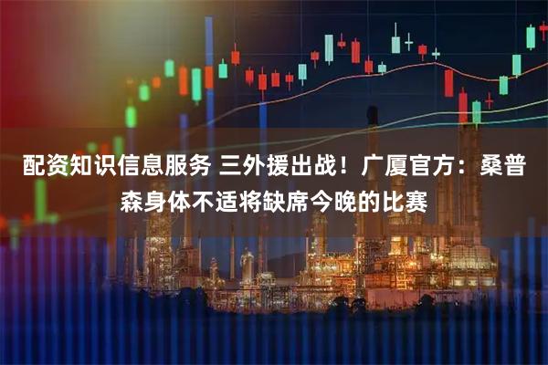 配资知识信息服务 三外援出战！广厦官方：桑普森身体不适将缺席今晚的比赛