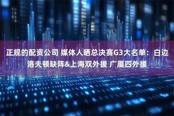 正规的配资公司 媒体人晒总决赛G3大名单：白边洛夫顿缺阵&上海双外援 广厦四外援