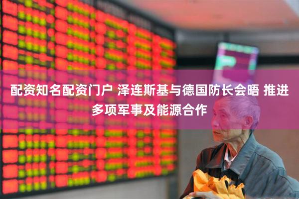 配资知名配资门户 泽连斯基与德国防长会晤 推进多项军事及能源合作
